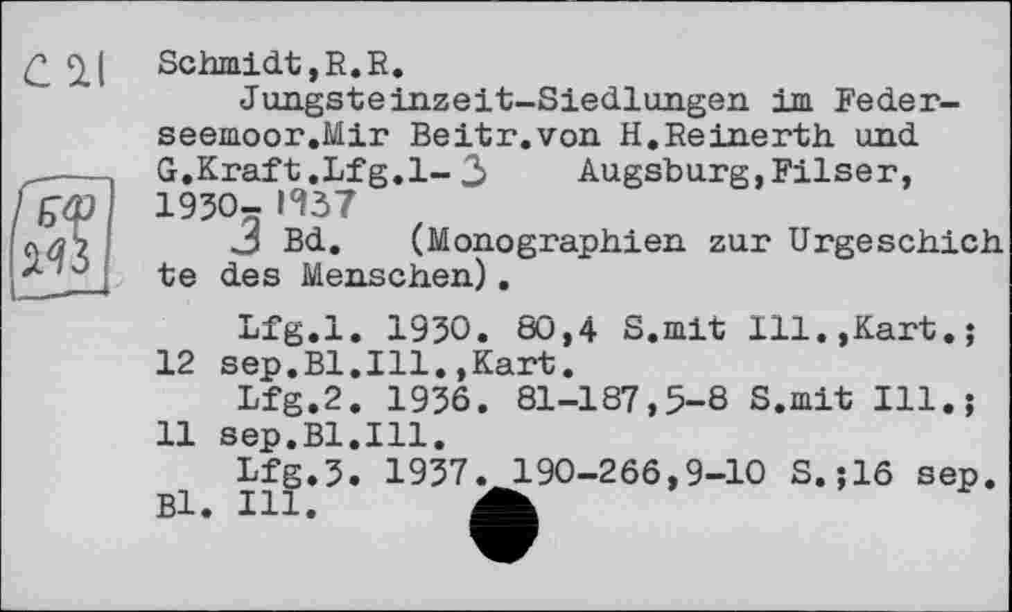 ﻿Schmidt, R. R.
Jungsteinzeit-Siedlungen im Feder-seemoor.Mir Beitr.von H.Reinerth und G.Kraft.Lfg.l-3	Augsburg,Filser,
1930- И37
3 Bd. (Monographien zur Urgeschich te des Menschen).
Lfg.l. 1930. 80,4 S.mit Ill.,Kart.; 12 sep.Bl.Ill.,Kart.
Lfg.2. 1936. 81-187,5-8 S.mit Ill.; 11 sep.Bl.Ill.
Lfg.J. 1937. 190-266,9-10 S.;16 sep. Bl. Ill. A